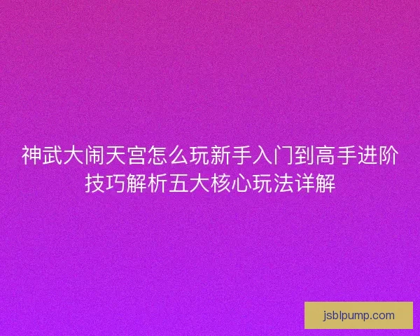 神武大闹天宫怎么玩新手入门到高手进阶技巧解析五大核心玩法详解