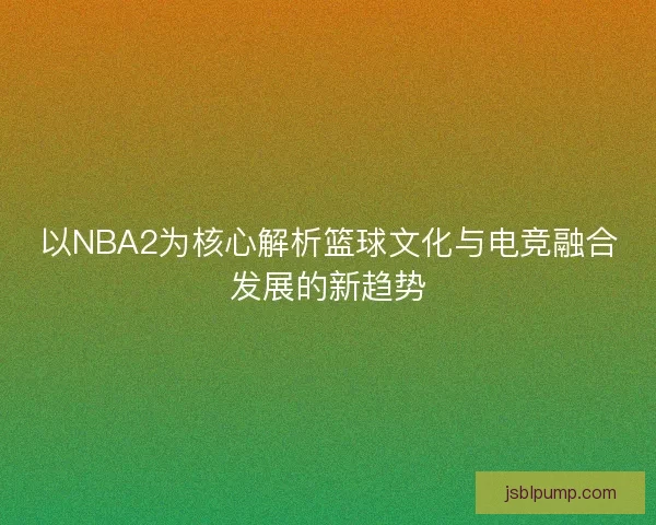 以NBA2为核心解析篮球文化与电竞融合发展的新趋势