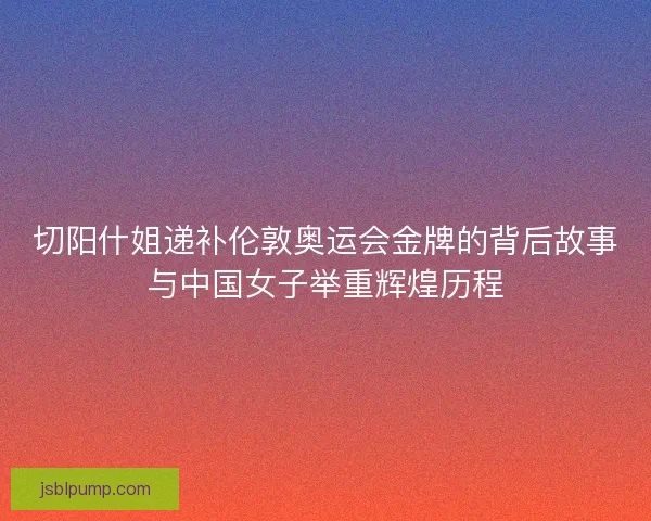 切阳什姐递补伦敦奥运会金牌的背后故事与中国女子举重辉煌历程