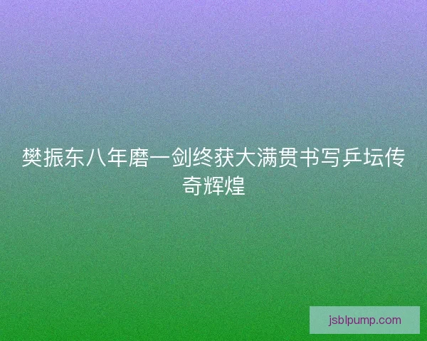 樊振东八年磨一剑终获大满贯书写乒坛传奇辉煌