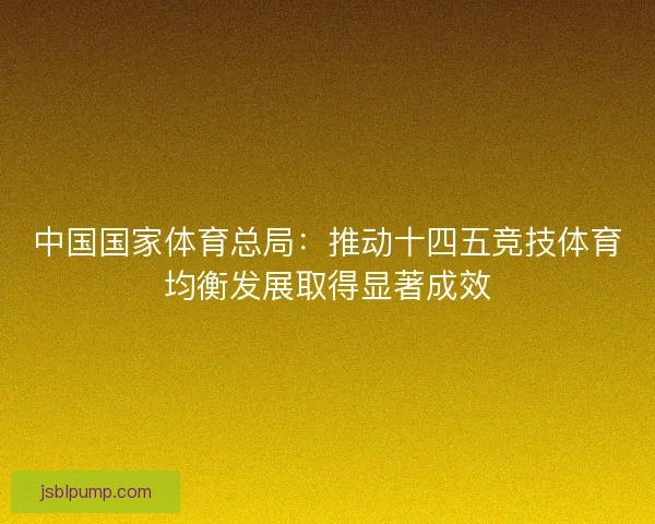 中国国家体育总局：推动十四五竞技体育均衡发展取得显著成效