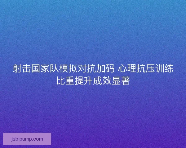 射击国家队模拟对抗加码 心理抗压训练比重提升成效显著