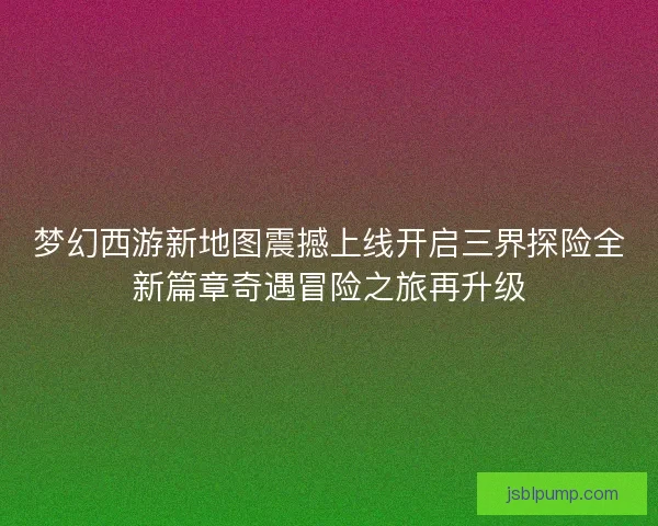 梦幻西游新地图震撼上线开启三界探险全新篇章奇遇冒险之旅再升级