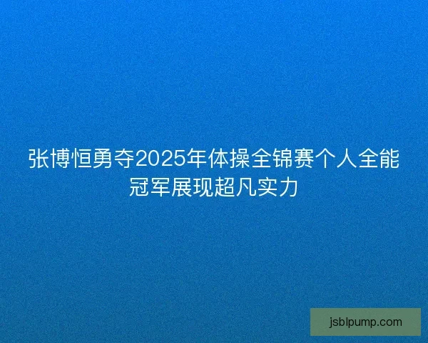 张博恒勇夺2025年体操全锦赛个人全能冠军展现超凡实力