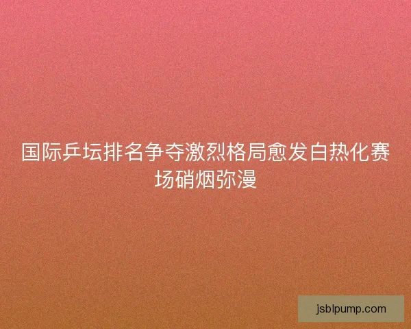 国际乒坛排名争夺激烈格局愈发白热化赛场硝烟弥漫